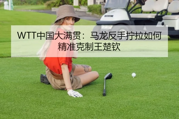 WTT中国大满贯：马龙反手拧拉如何精准克制王楚钦